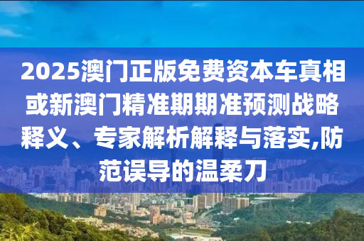 2025澳門正版免費資本車真相或新澳門精準(zhǔn)期期準(zhǔn)預(yù)測戰(zhàn)略釋義、專家解析解釋與落實,防范誤導(dǎo)的溫柔刀